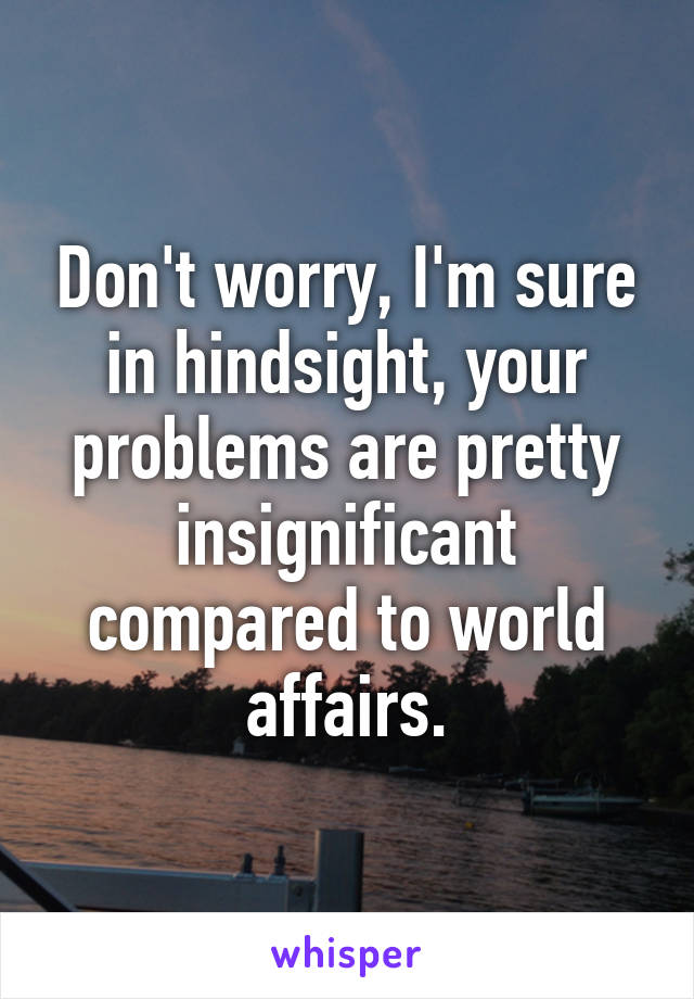 Don't worry, I'm sure in hindsight, your problems are pretty insignificant compared to world affairs.