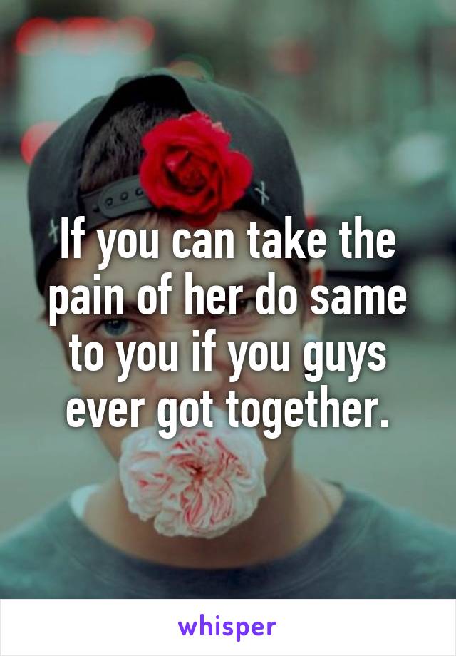 If you can take the pain of her do same to you if you guys ever got together.