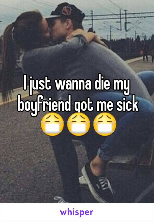 I just wanna die my boyfriend got me sick 😷😷😷