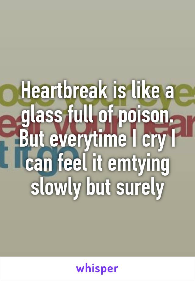 Heartbreak is like a glass full of poison. But everytime I cry I can feel it emtying slowly but surely