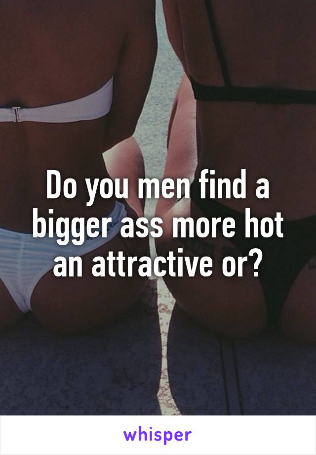 Do you men find a bigger ass more hot an attractive or?