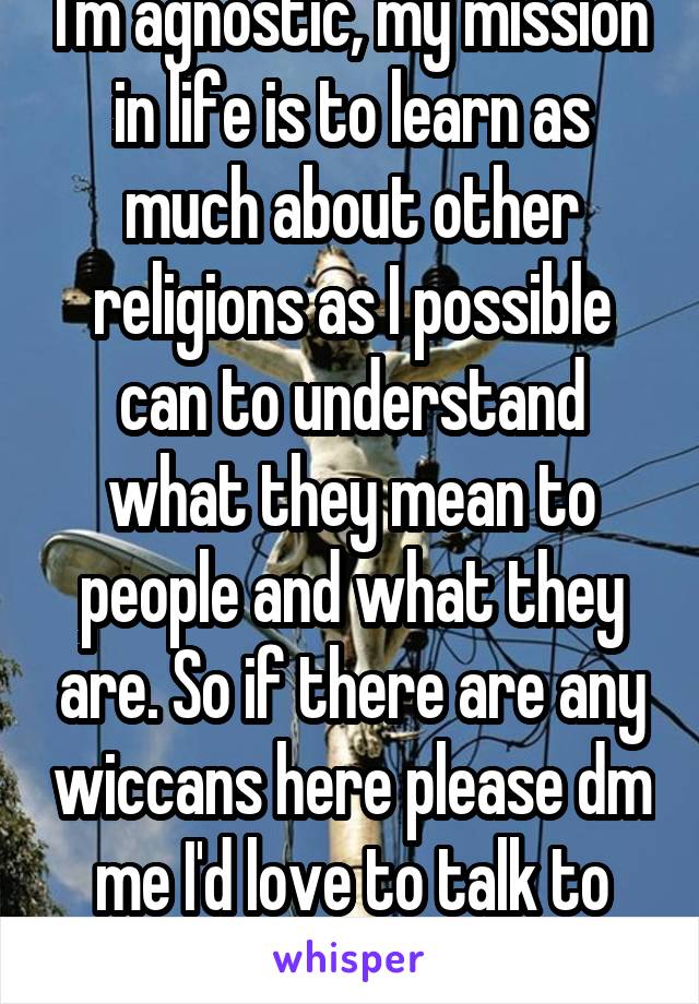 I'm agnostic, my mission in life is to learn as much about other religions as I possible can to understand what they mean to people and what they are. So if there are any wiccans here please dm me I'd love to talk to you about your religion 