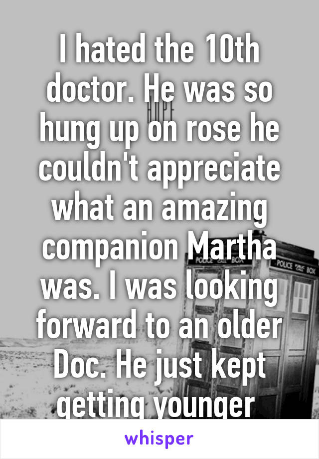 I hated the 10th doctor. He was so hung up on rose he couldn't appreciate what an amazing companion Martha was. I was looking forward to an older Doc. He just kept getting younger 