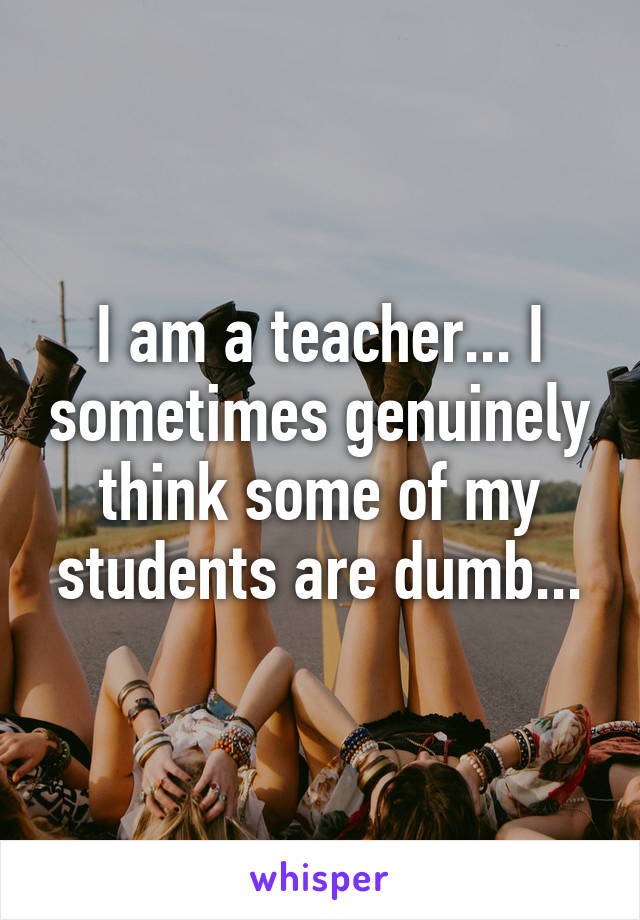 I am a teacher... I sometimes genuinely think some of my students are dumb...