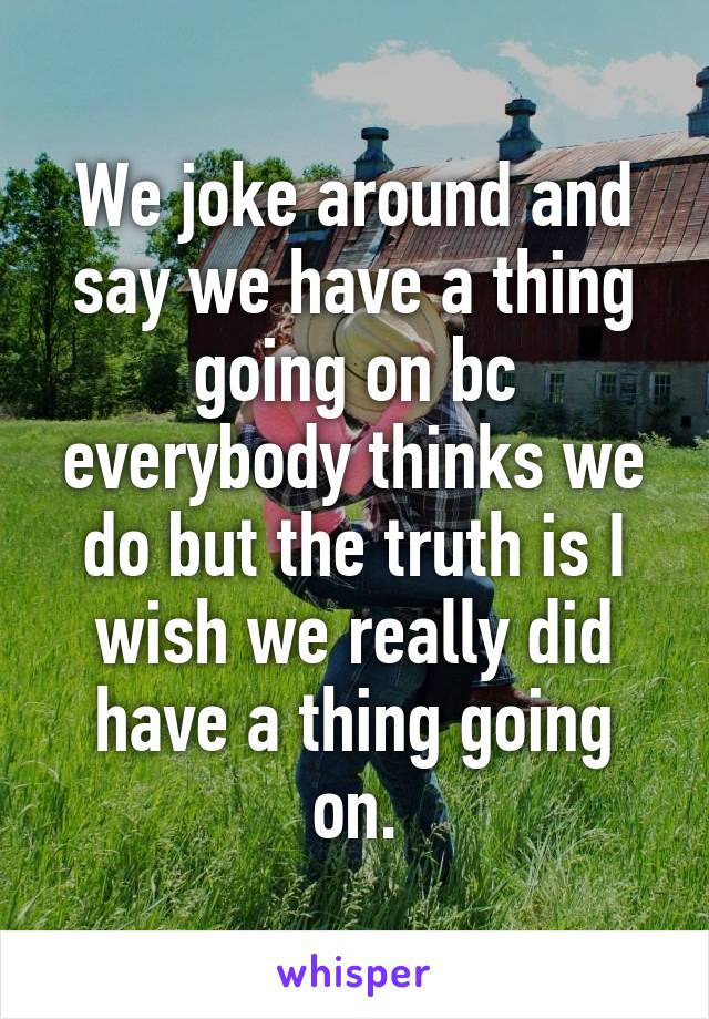 We joke around and say we have a thing going on bc everybody thinks we do but the truth is I wish we really did have a thing going on.