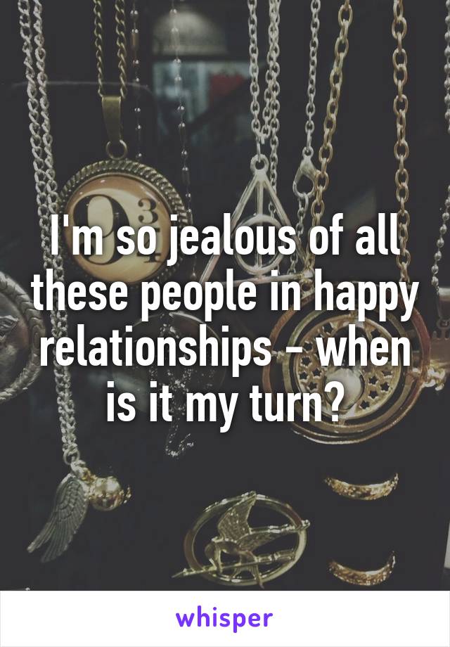 I'm so jealous of all these people in happy relationships - when is it my turn?