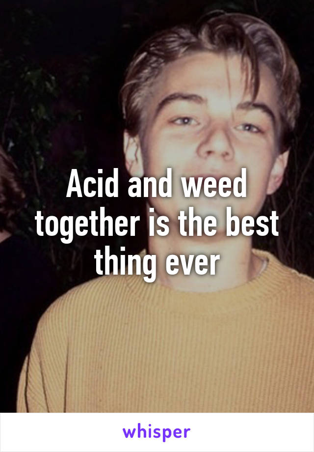 Acid and weed together is the best thing ever