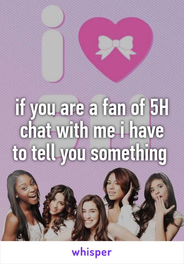 if you are a fan of 5H chat with me i have to tell you something 