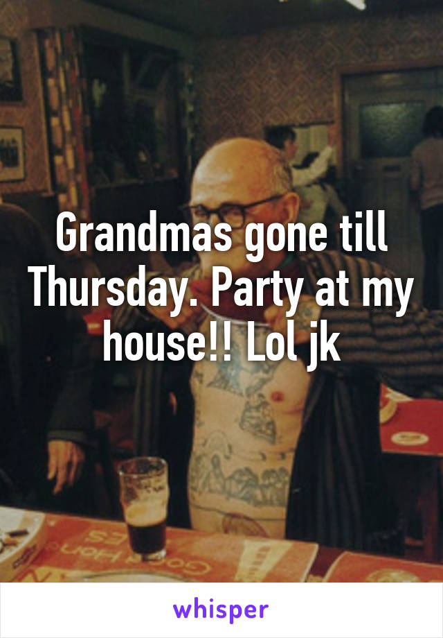 Grandmas gone till Thursday. Party at my house!! Lol jk
