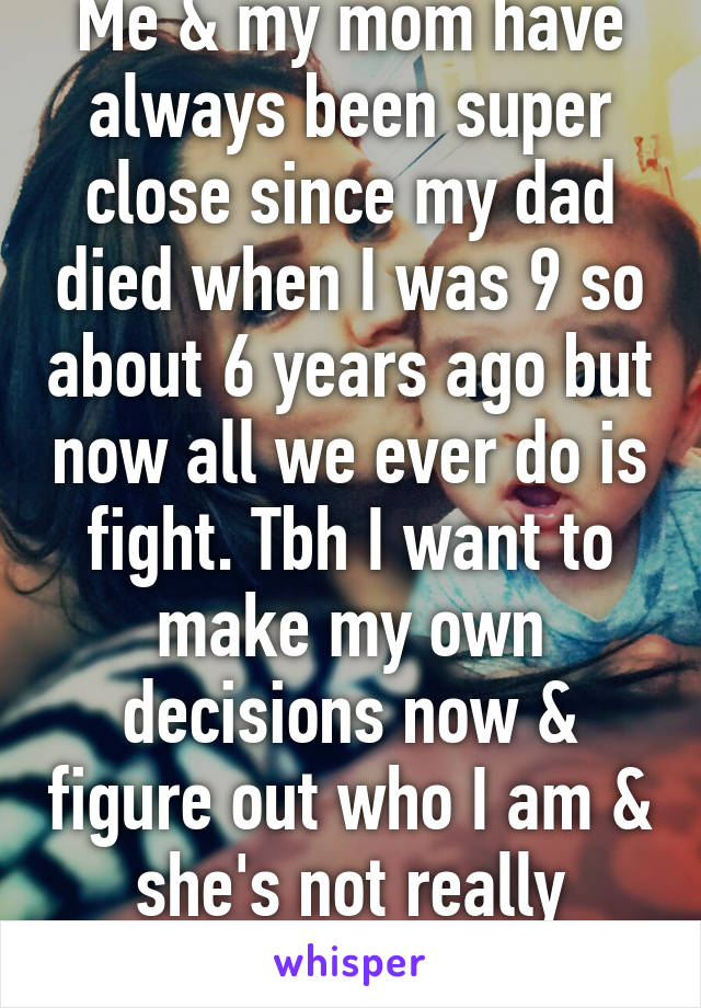 Me & my mom have always been super close since my dad died when I was 9 so about 6 years ago but now all we ever do is fight. Tbh I want to make my own decisions now & figure out who I am & she's not really letting me do that.