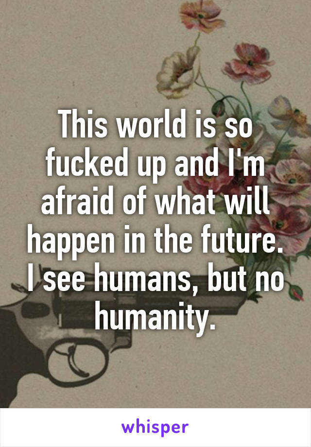 This world is so fucked up and I'm afraid of what will happen in the future. I see humans, but no humanity.