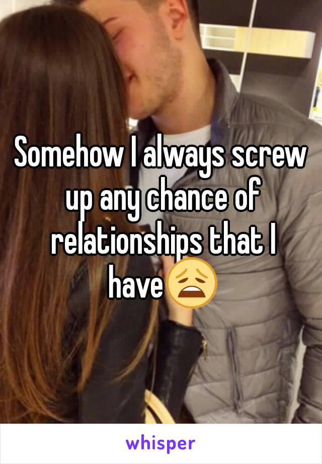 Somehow I always screw up any chance of relationships that I have😩