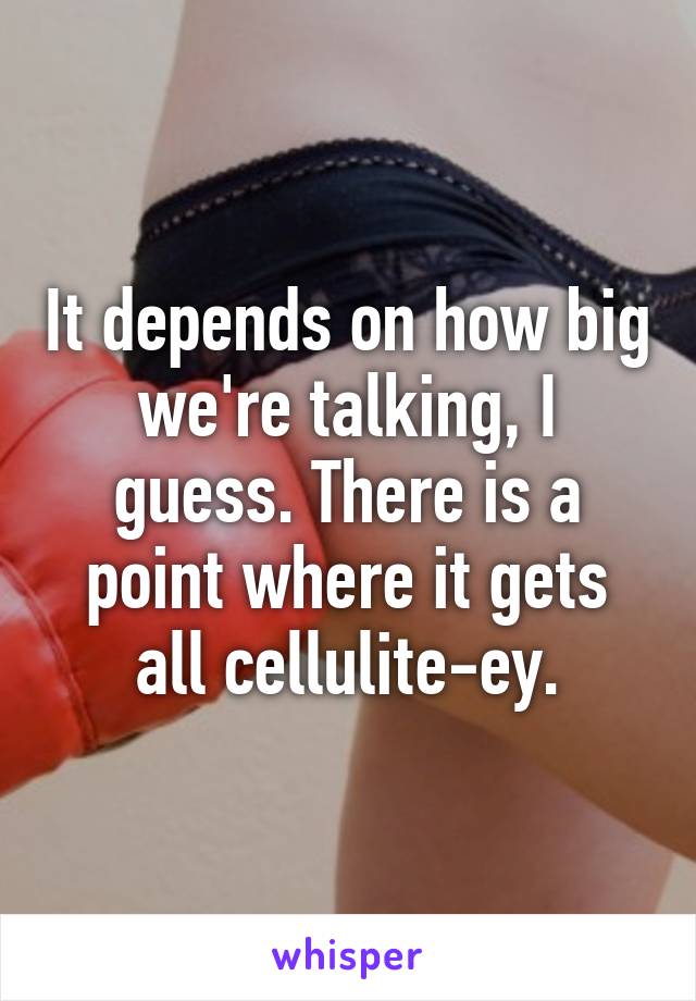 It depends on how big we're talking, I guess. There is a point where it gets all cellulite-ey.