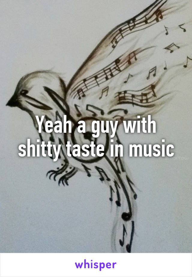 Yeah a guy with shitty taste in music