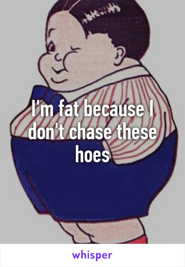 I'm fat because I don't chase these hoes