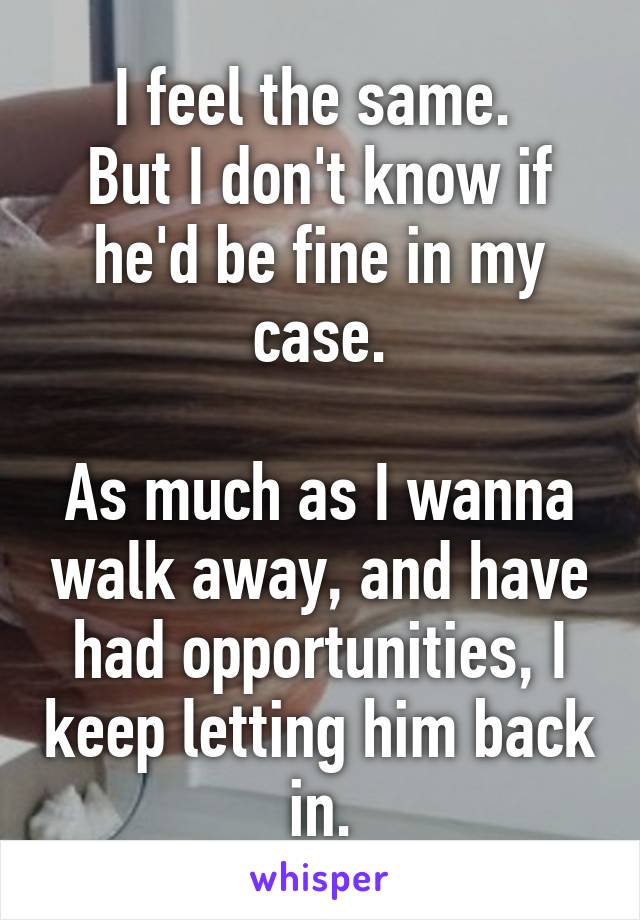 I feel the same. 
But I don't know if he'd be fine in my case.

As much as I wanna walk away, and have had opportunities, I keep letting him back in.