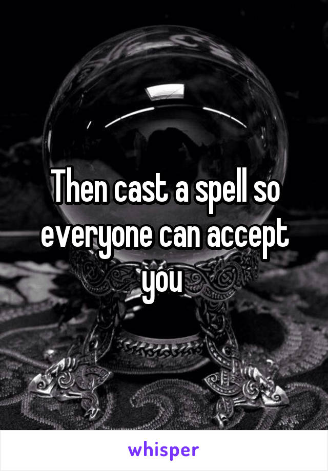 Then cast a spell so everyone can accept you 