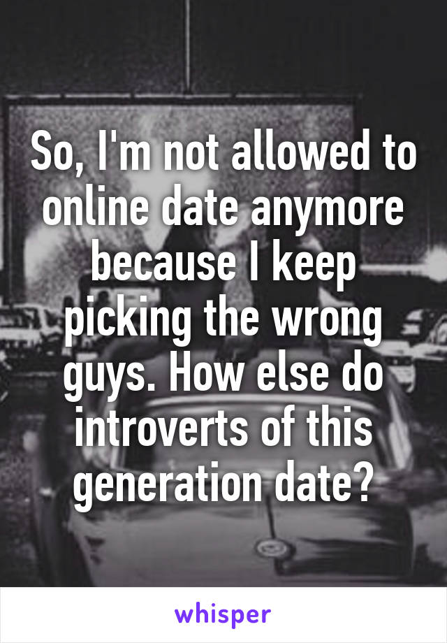 So, I'm not allowed to online date anymore because I keep picking the wrong guys. How else do introverts of this generation date?