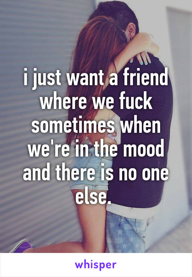 i just want a friend where we fuck sometimes when we're in the mood and there is no one else. 