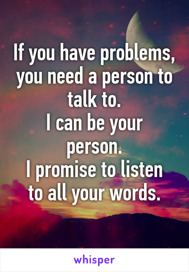 If you have problems, you need a person to talk to.
I can be your person.
I promise to listen to all your words.
