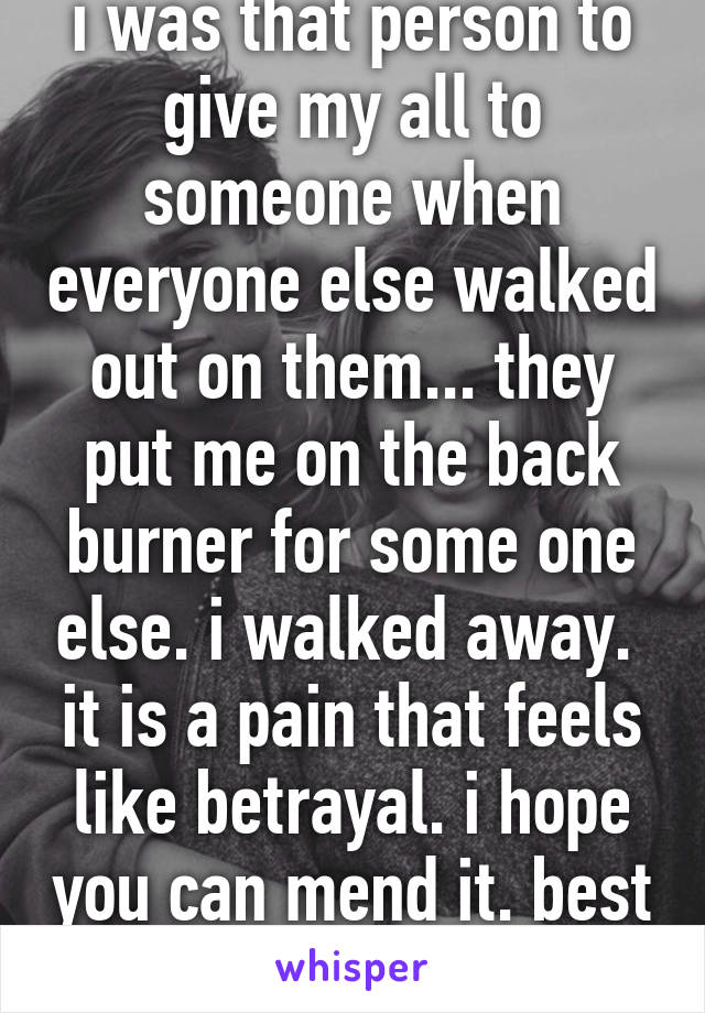 i was that person to give my all to someone when everyone else walked out on them... they put me on the back burner for some one else. i walked away. 
it is a pain that feels like betrayal. i hope you can mend it. best of luck.  