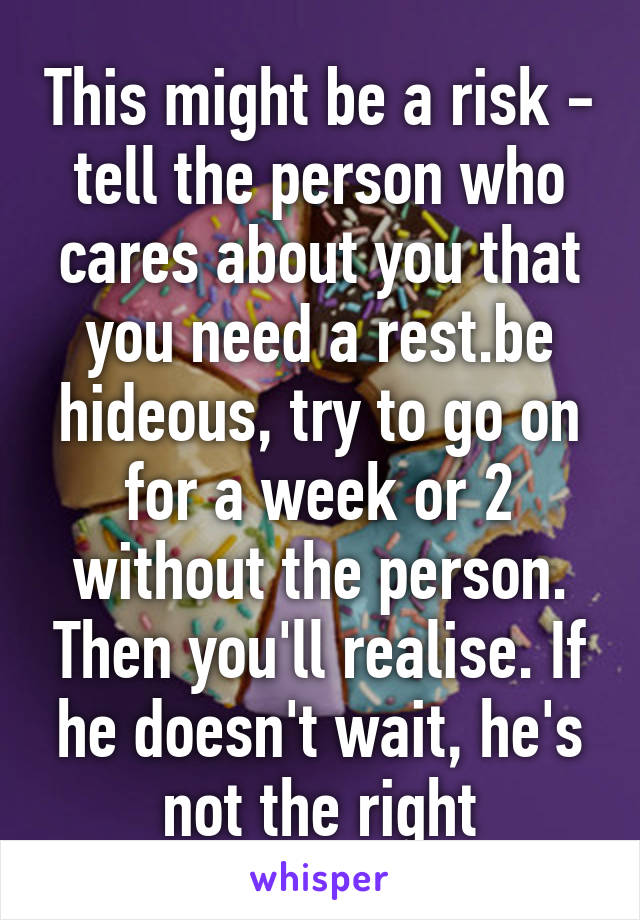 This might be a risk - tell the person who cares about you that you need a rest.be hideous, try to go on for a week or 2 without the person. Then you'll realise. If he doesn't wait, he's not the right