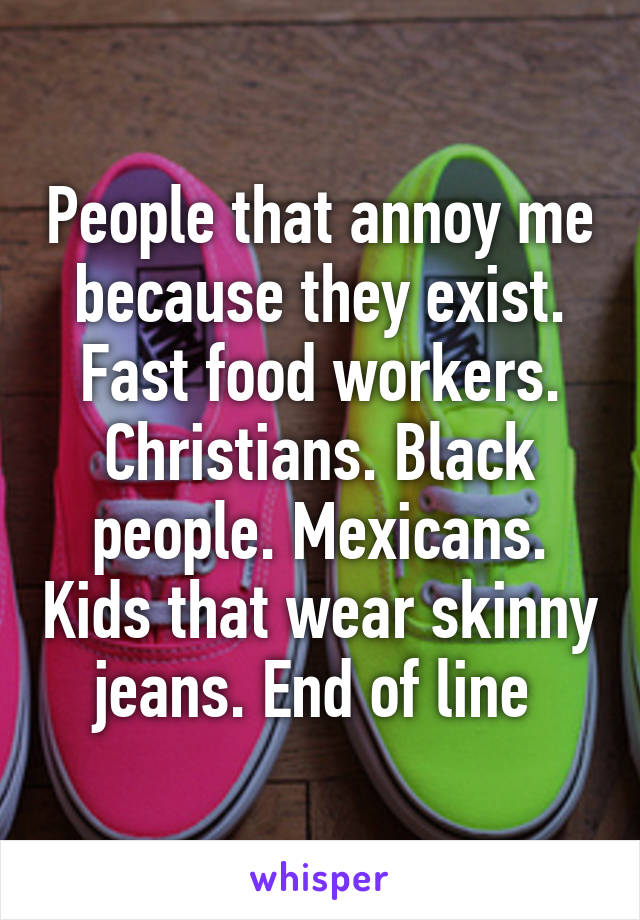 People that annoy me because they exist. Fast food workers. Christians. Black people. Mexicans. Kids that wear skinny jeans. End of line 