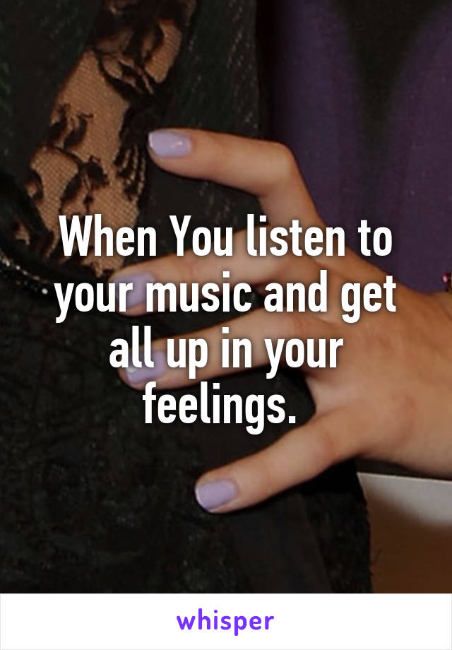 When You listen to your music and get all up in your feelings. 