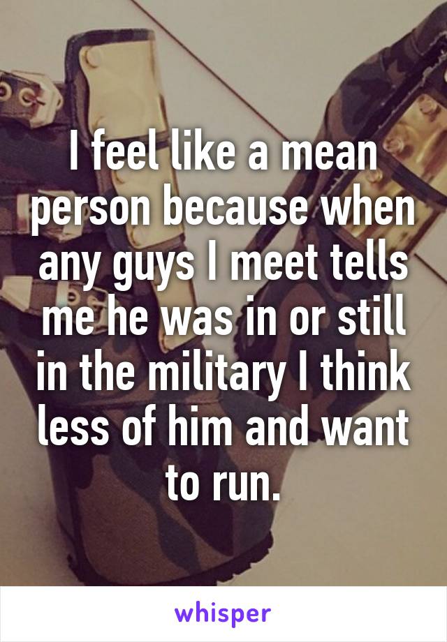 I feel like a mean person because when any guys I meet tells me he was in or still in the military I think less of him and want to run.