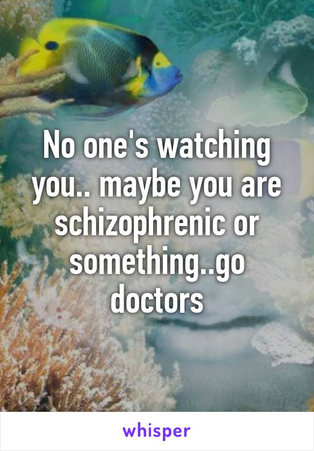 No one's watching you.. maybe you are schizophrenic or something..go doctors