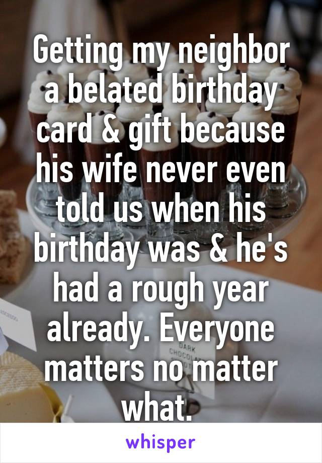 Getting my neighbor a belated birthday card & gift because his wife never even told us when his birthday was & he's had a rough year already. Everyone matters no matter what. 