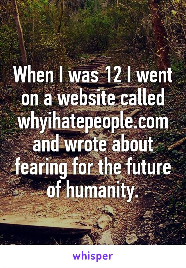 When I was 12 I went on a website called whyihatepeople.com and wrote about fearing for the future of humanity.