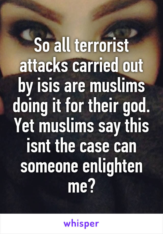 So all terrorist attacks carried out by isis are muslims doing it for their god. Yet muslims say this isnt the case can someone enlighten me?