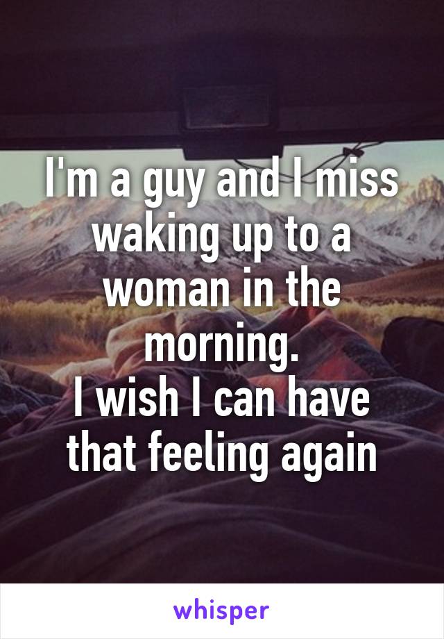 I'm a guy and I miss waking up to a woman in the morning.
I wish I can have that feeling again