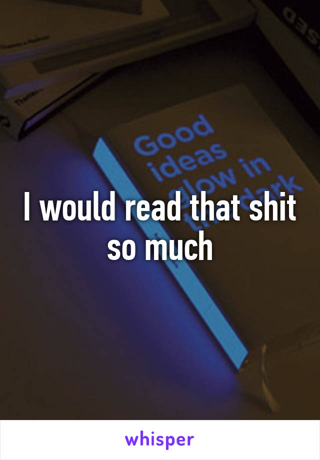 I would read that shit so much