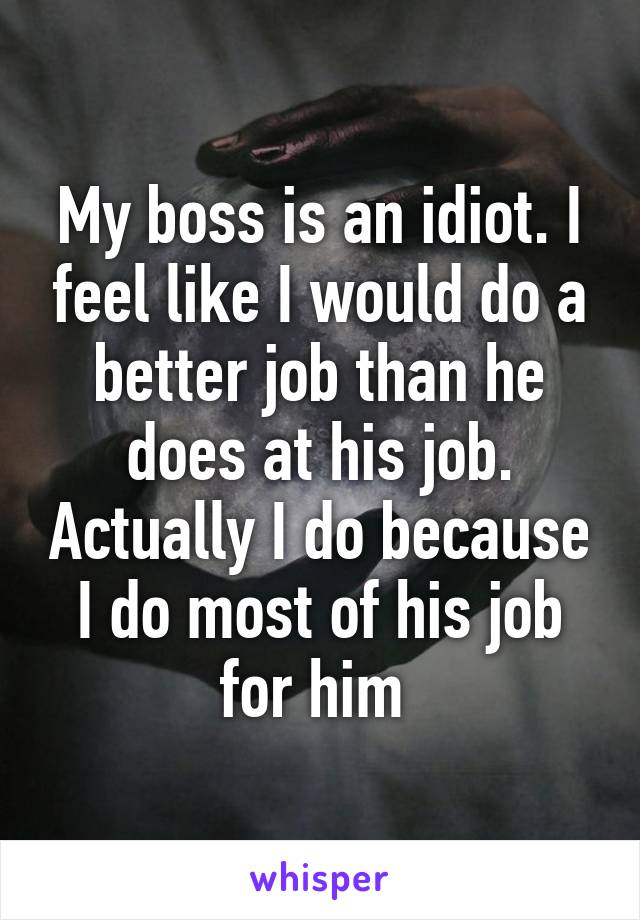 My boss is an idiot. I feel like I would do a better job than he does at his job. Actually I do because I do most of his job for him 