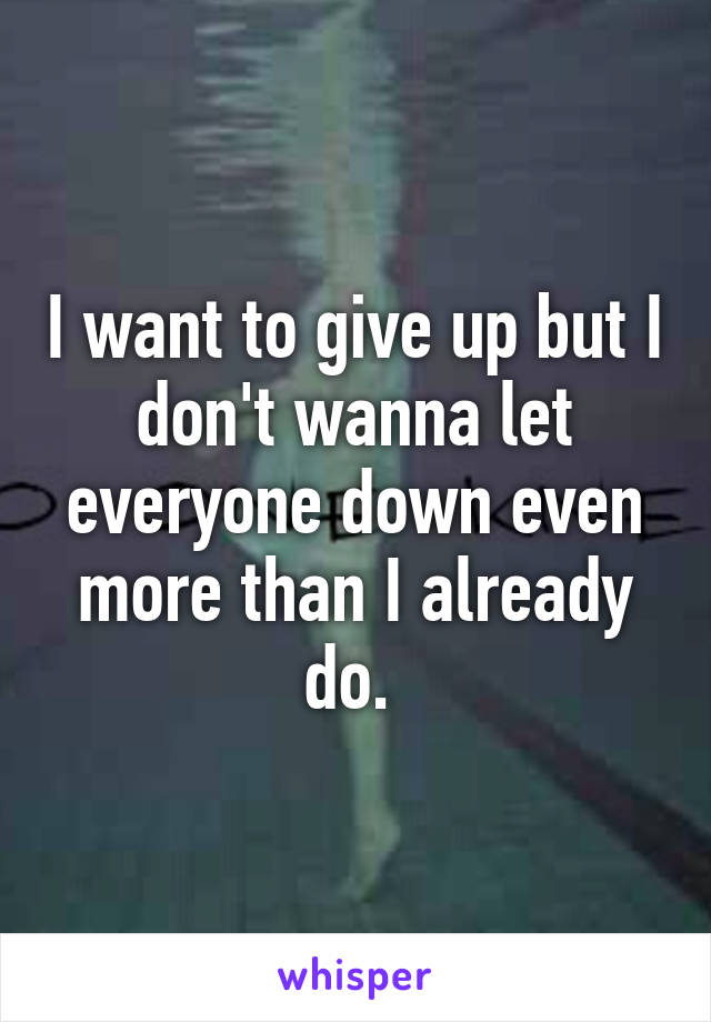 I want to give up but I don't wanna let everyone down even more than I already do. 