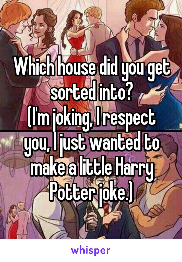 Which house did you get sorted into?
(I'm joking, I respect you, I just wanted to make a little Harry Potter joke.)