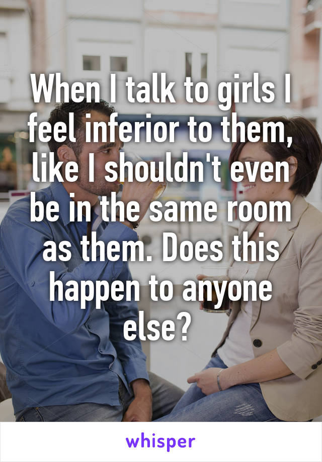 When I talk to girls I feel inferior to them, like I shouldn't even be in the same room as them. Does this happen to anyone else? 
