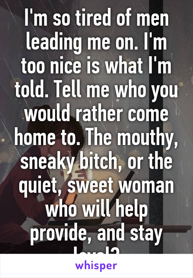 I'm so tired of men leading me on. I'm too nice is what I'm told. Tell me who you would rather come home to. The mouthy, sneaky bitch, or the quiet, sweet woman who will help provide, and stay loyal?