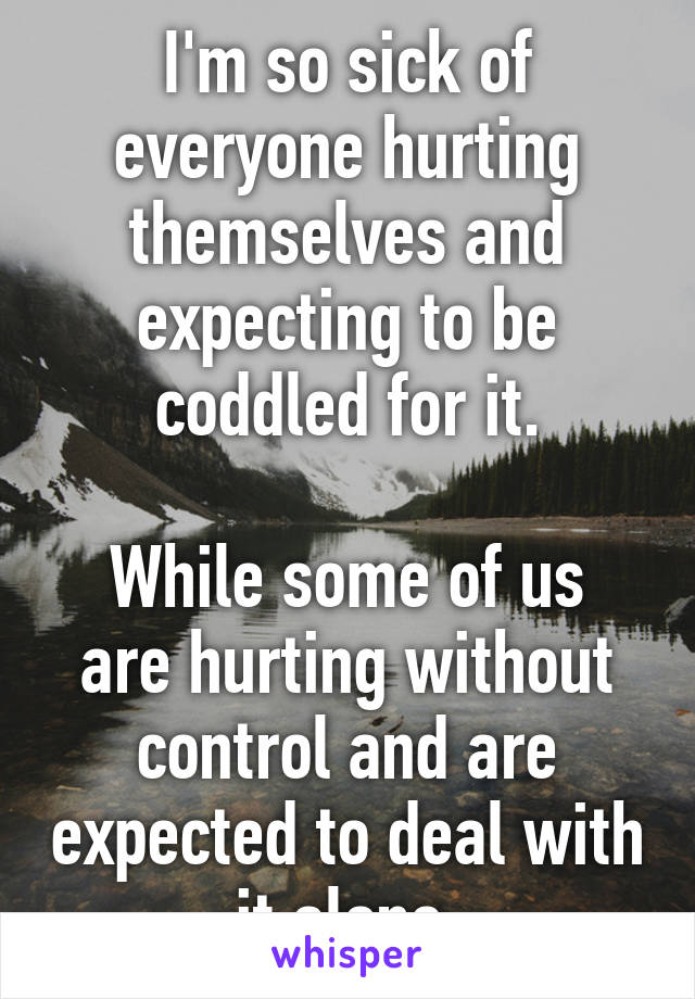 I'm so sick of everyone hurting themselves and expecting to be coddled for it.

While some of us are hurting without control and are expected to deal with it alone.