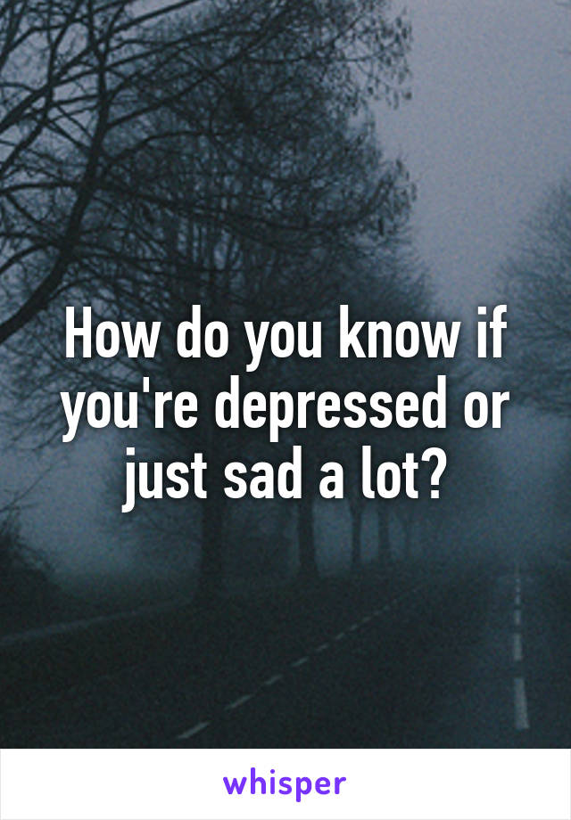 How do you know if you're depressed or just sad a lot?