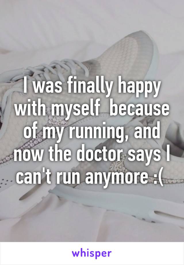 I was finally happy with myself  because of my running, and now the doctor says I can't run anymore :( 