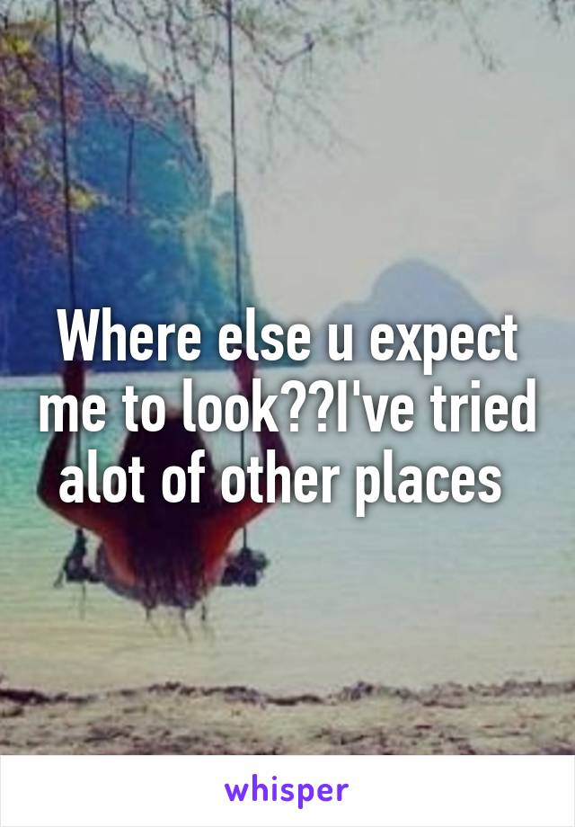 Where else u expect me to look??I've tried alot of other places 