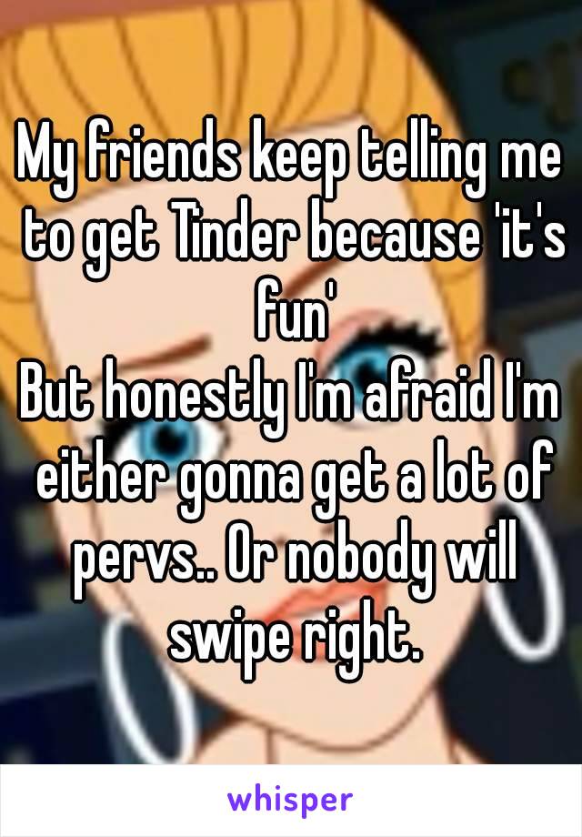 My friends keep telling me to get Tinder because 'it's fun'
But honestly I'm afraid I'm either gonna get a lot of pervs.. Or nobody will swipe right.