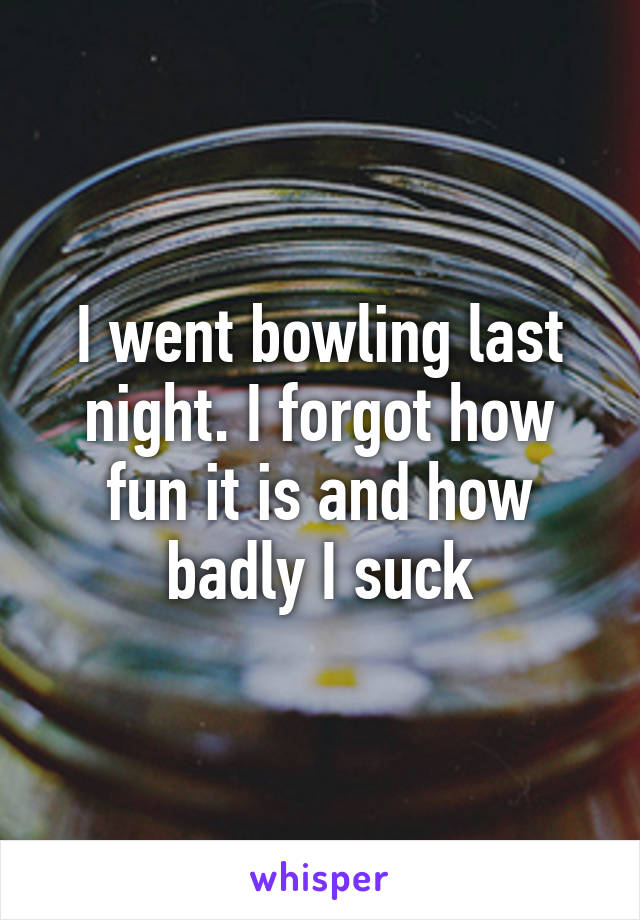 I went bowling last night. I forgot how fun it is and how badly I suck