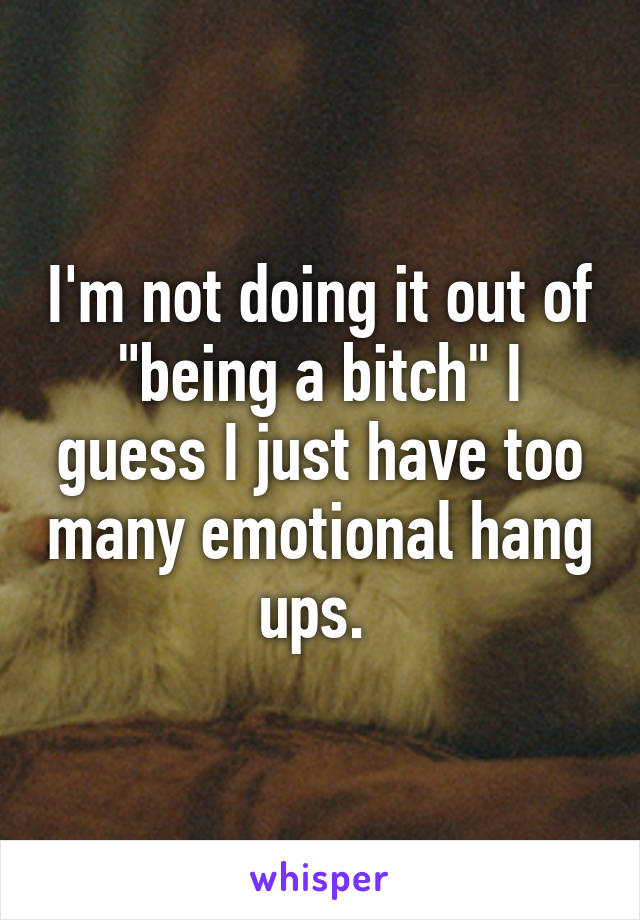 I'm not doing it out of "being a bitch" I guess I just have too many emotional hang ups. 