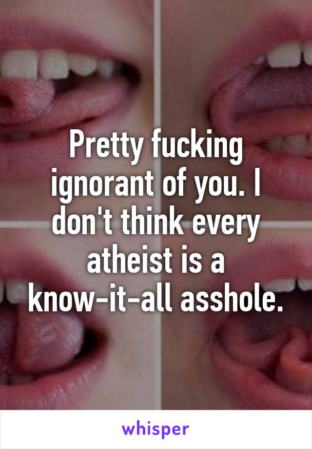 Pretty fucking ignorant of you. I don't think every atheist is a know-it-all asshole.