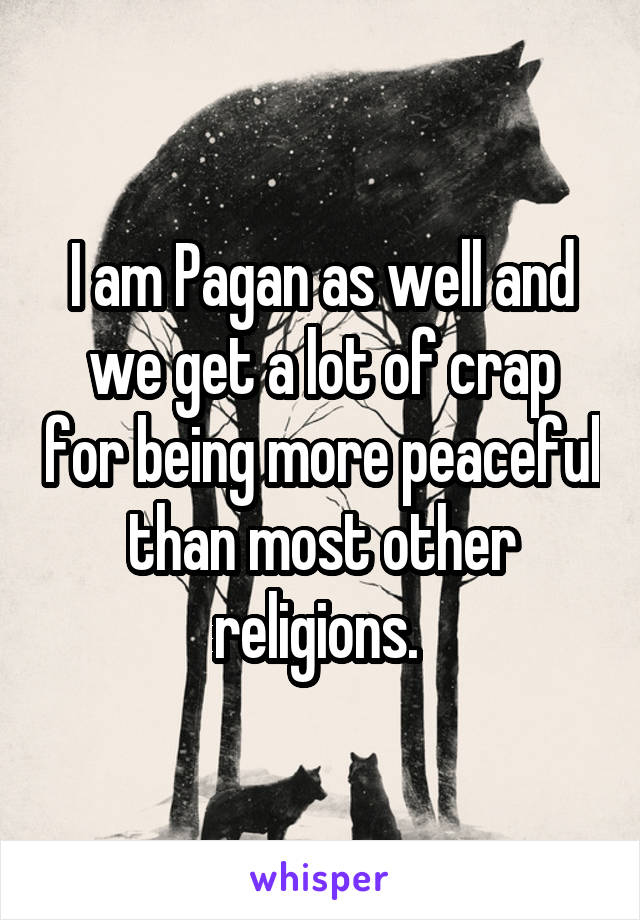 I am Pagan as well and we get a lot of crap for being more peaceful than most other religions. 