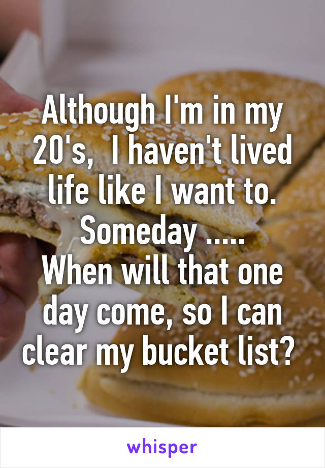 Although I'm in my 20's,  I haven't lived life like I want to. Someday .....
When will that one day come, so I can clear my bucket list? 